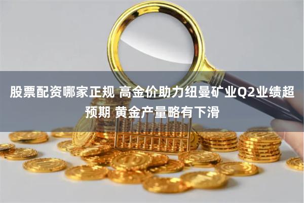 股票配资哪家正规 高金价助力纽曼矿业Q2业绩超预期 黄金产量略有下滑