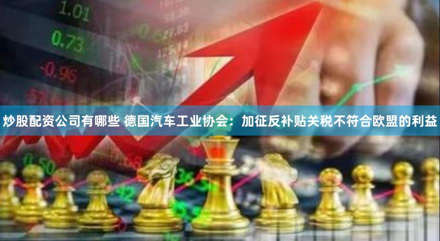 炒股配资公司有哪些 德国汽车工业协会：加征反补贴关税不符合欧盟的利益