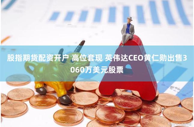 股指期货配资开户 高位套现 英伟达CEO黄仁勋出售3060万美元股票