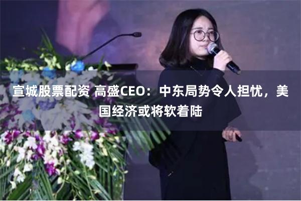 宣城股票配资 高盛CEO：中东局势令人担忧，美国经济或将软着陆