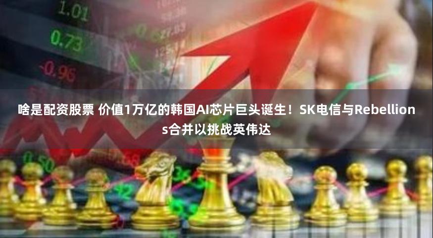 啥是配资股票 价值1万亿的韩国AI芯片巨头诞生！SK电信与Rebellions合并以挑战英伟达