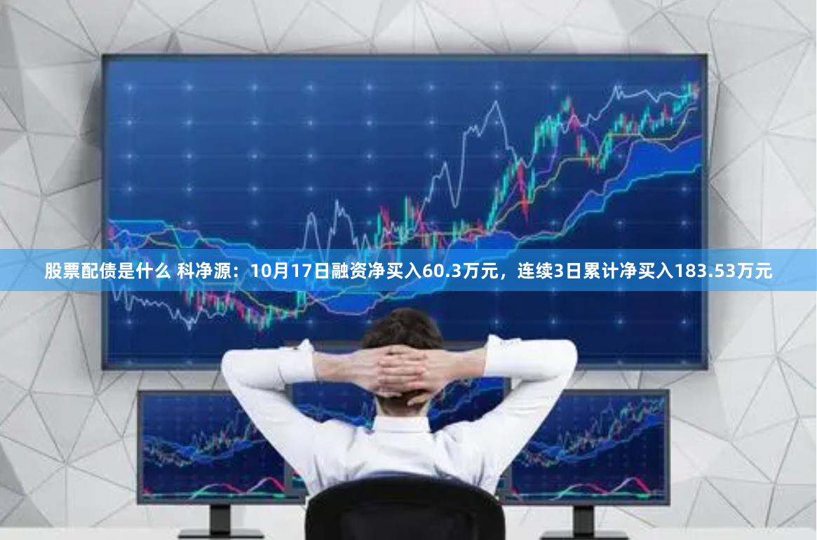 股票配债是什么 科净源：10月17日融资净买入60.3万元，连续3日累计净买入183.53万元