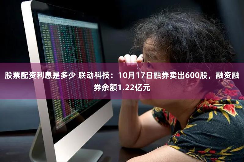 股票配资利息是多少 联动科技：10月17日融券卖出600股，融资融券余额1.22亿元