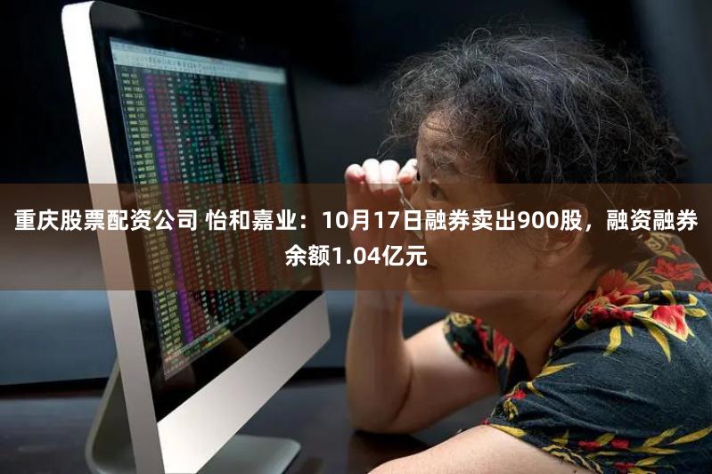 重庆股票配资公司 怡和嘉业：10月17日融券卖出900股，融资融券余额1.04亿元