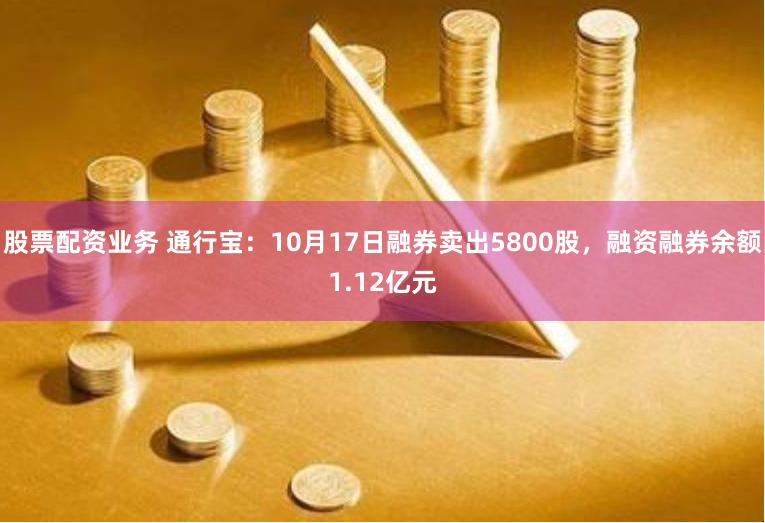 股票配资业务 通行宝：10月17日融券卖出5800股，融资融券余额1.12亿元