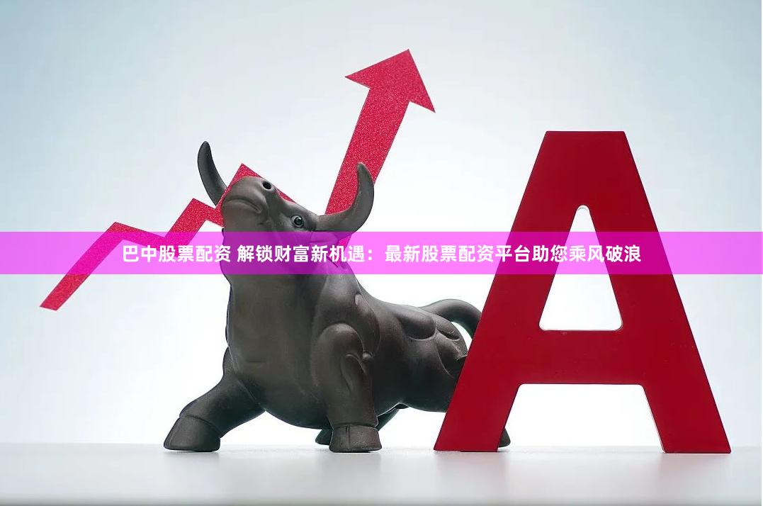 巴中股票配资 解锁财富新机遇：最新股票配资平台助您乘风破浪