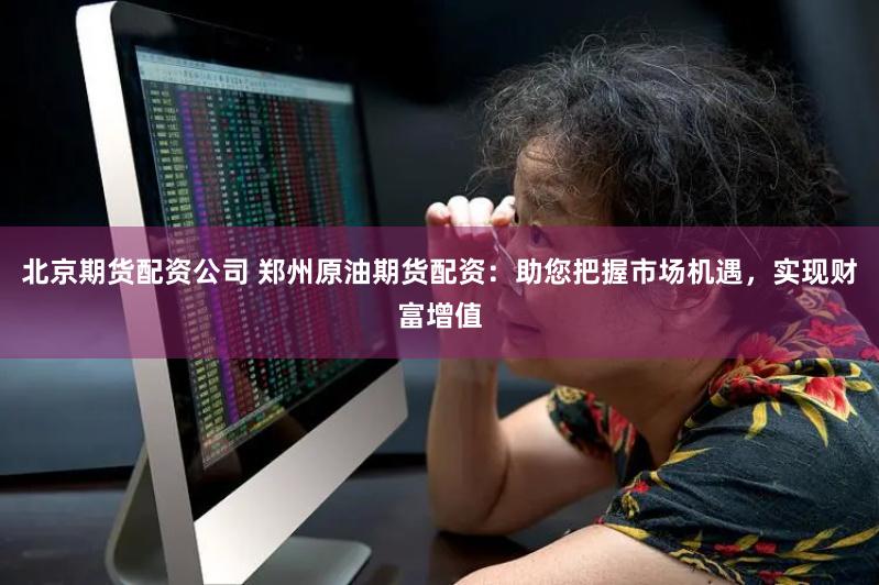 北京期货配资公司 郑州原油期货配资：助您把握市场机遇，实现财富增值