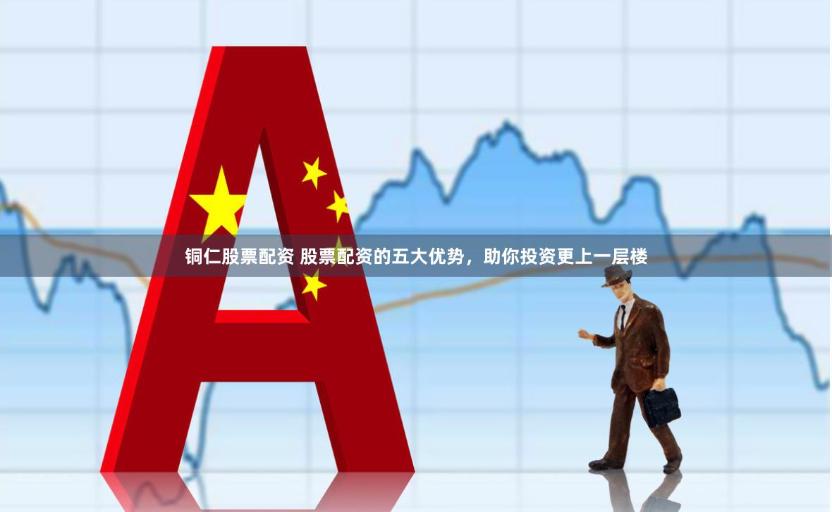 铜仁股票配资 股票配资的五大优势，助你投资更上一层楼