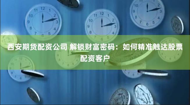 西安期货配资公司 解锁财富密码：如何精准触达股票配资客户