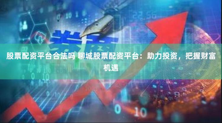 股票配资平台合法吗 聊城股票配资平台：助力投资，把握财富机遇