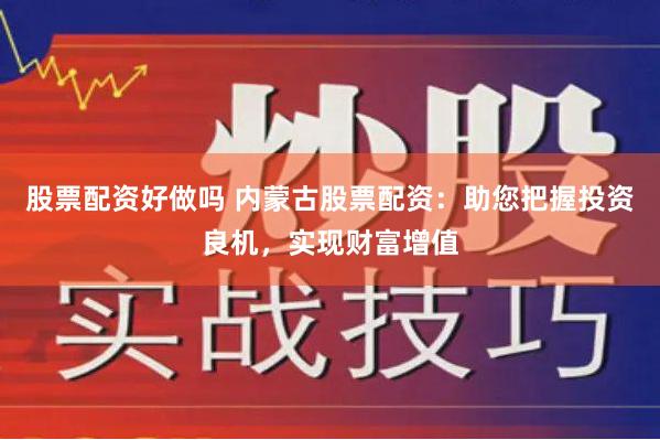 股票配资好做吗 内蒙古股票配资：助您把握投资良机，实现财富增值