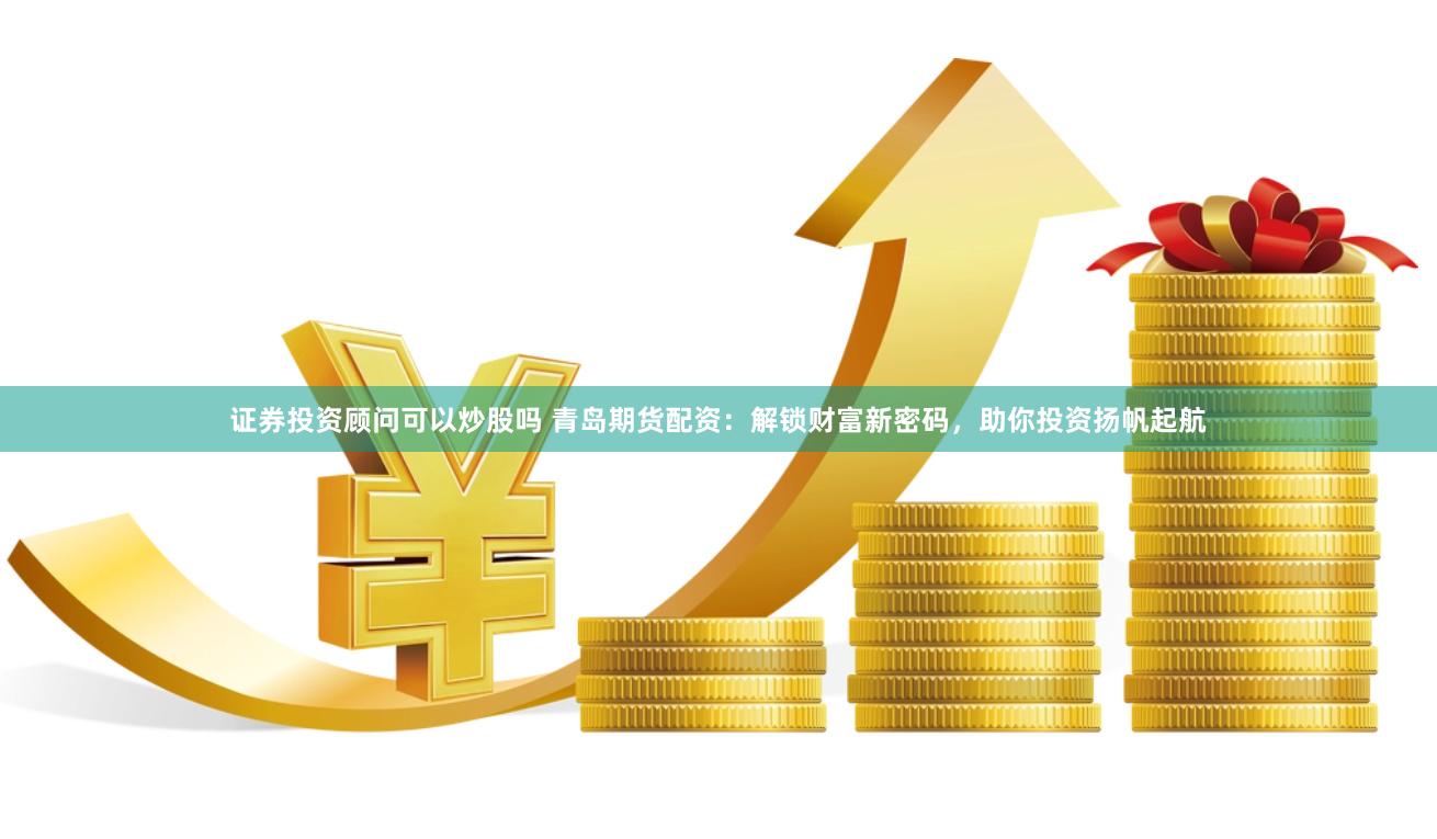 证券投资顾问可以炒股吗 青岛期货配资：解锁财富新密码，助你投资扬帆起航