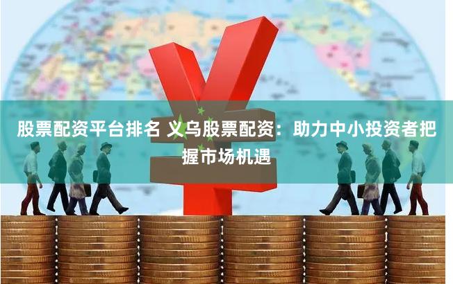 股票配资平台排名 义乌股票配资：助力中小投资者把握市场机遇