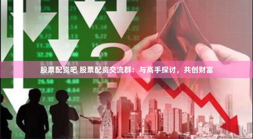 股票配资吧 股票配资交流群：与高手探讨，共创财富