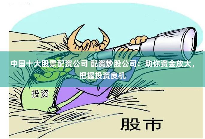 中国十大股票配资公司 配资炒股公司：助你资金放大，把握投资良机