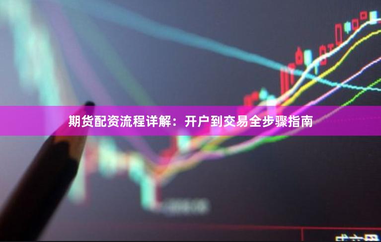期货配资流程详解：开户到交易全步骤指南