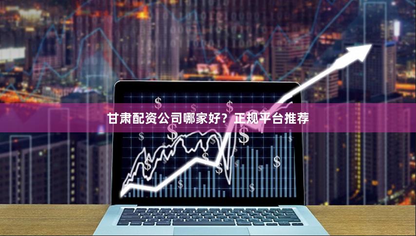 甘肃配资公司哪家好？正规平台推荐